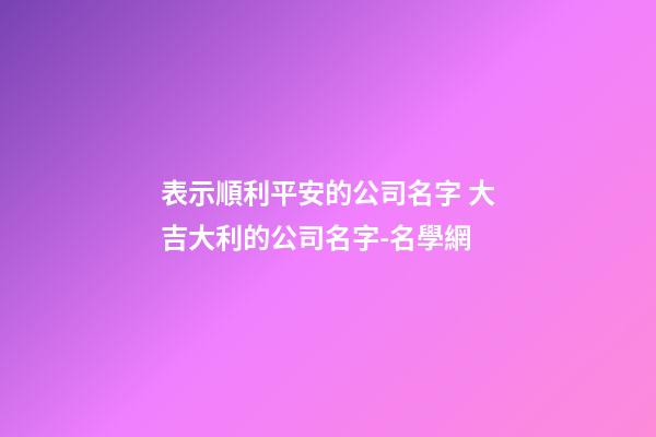 表示順利平安的公司名字 大吉大利的公司名字-名學網-第1張-公司起名-玄機派